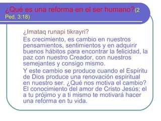 ¿Qué es una reforma en el ser humano?(2
Ped. 3:18)
¿Imataq runapi tikrayri?
Es crecimiento, es cambio en nuestros
pensamientos, sentimientos y en adquirir
buenos hábitos para encontrar la felicidad, la
paz con nuestro Creador, con nuestros
semejantes y consigo mismo.
Y este cambio se produce cuando el Espíritu
de Dios produce una renovación espiritual
en nuestro ser. ¿Qué nos motiva el cambio?
El conocimiento del amor de Cristo Jesús; el
a tu prójimo y a ti mismo te motivará hacer
una reforma en tu vida.
 