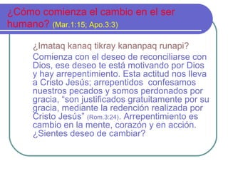 ¿Cómo comienza el cambio en el ser
humano? (Mar.1:15; Apo.3:3)
¿Imataq kanaq tikray kananpaq runapi?
Comienza con el deseo de reconciliarse con
Dios, ese deseo te está motivando por Dios
y hay arrepentimiento. Esta actitud nos lleva
a Cristo Jesús; arrepentidos confesamos
nuestros pecados y somos perdonados por
gracia, “son justificados gratuitamente por su
gracia, mediante la redención realizada por
Cristo Jesús” (Rom.3:24). Arrepentimiento es
cambio en la mente, corazón y en acción.
¿Sientes deseo de cambiar?
 