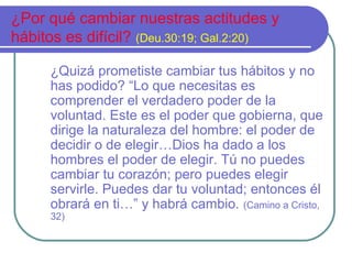 ¿Por qué cambiar nuestras actitudes y
hábitos es difícil? (Deu.30:19; Gal.2:20)
¿Quizá prometiste cambiar tus hábitos y no
has podido? “Lo que necesitas es
comprender el verdadero poder de la
voluntad. Este es el poder que gobierna, que
dirige la naturaleza del hombre: el poder de
decidir o de elegir…Dios ha dado a los
hombres el poder de elegir. Tú no puedes
cambiar tu corazón; pero puedes elegir
servirle. Puedes dar tu voluntad; entonces él
obrará en ti…” y habrá cambio. (Camino a Cristo,
32)
 