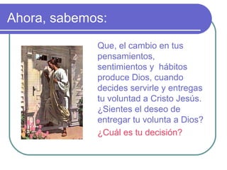 Ahora, sabemos:
Que, el cambio en tus
pensamientos,
sentimientos y hábitos
produce Dios, cuando
decides servirle y entregas
tu voluntad a Cristo Jesús.
¿Sientes el deseo de
entregar tu volunta a Dios?
¿Cuál es tu decisión?
 
