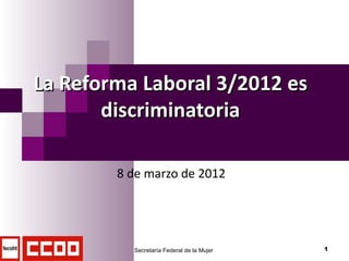 La Reforma Laboral 3/2012 es
       discriminatoria

        8 de marzo de 2012




          Secretaría Federal de la Mujer   1
 