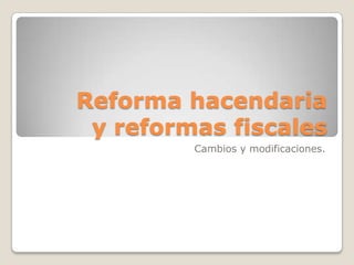 Reforma hacendaria
y reformas fiscales
Cambios y modificaciones.
 