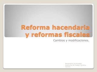 Reforma hacendaria
y reformas fiscales
Cambios y modificaciones.

Benemérita Universidad
Autónoma de Puebla/ Carolina
Carrera

 