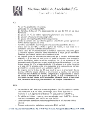 Avenida Industria Eléctrica de México No. 57 Col. Vista Hermosa, Tlalnepantla Edo de México, C.P. 54080.
IVA
 No hay IVA en alimentos y medicinas.
 La tasa del IVA se mantiene al 16%.
 Se homologa la tasa al 16%, desapareciendo las tasa del 11% en las zonas
fronterizas.
 Se gravara con IVA los créditos hipotecarios y la renta de casa-habitación.
 Se gravaran colegiaturas en escuelas privadas.
 Se gravara el transporte público foráneo de pasajeros.
 Limitar la exención a los espectáculos públicos solo al teatro y circo, y gravar con
IVA los demás espectáculos (cine).
 Permitir a las entidades federativas gravar los espectáculos distintos del cine.
 Gravar con IVA del 16% a chicles o gomas de mascar, ya que estos no se
consideran productos destinados a la alimentación.
 Gravar a tasa del 16% la enajenación de alimentos procesados para perros, gatos
y pequeñas especies, utilizadas como mascotas en el hogar, ya que se trata de
alimentos que no están destinados al consumo humano.
 Se propone gravar las importaciones temporales en la Industria Manufacturera,
Maquiladora y de Servicios de Exportación (IMMEX), depósito fiscal automotriz,
recinto fiscalizado y recinto fiscalizado estratégico. La Ley del Impuesto al Valor
Agregado prevé múltiples exenciones y la aplicación de diferentes tasas, como son
la tasa general del 16%; la tasa reducida del 11% aplicable en la región fronteriza,
y la tasa del 0% aplicable, entre otros supuestos, a la enajenación de bienes o
prestación de servicios, cuando unos y otros se exporten.
 Se propone eliminar la tasa del 0% que prevé la ley en la enajenación de oro,
joyería, orfebrería, piezas artísticas u ornamentales y lingotes, cuyo contenido
mínimo de dicho material sea del 80%, siempre que su enajenación no se efectúe
en ventas al menudeo con el público en general, ya que se considera que la
adquisición de estos bienes, aun cuando sea en las etapas previas al consumidor
final, debe estar afecta al pago del impuesto como cualquier otra enajenación.
IEPS
 Se mantiene el IEPS a bebidas alcohólicas y cerveza, para 2014 se había previsto
una disminución al 26 por ciento, sin embargo, con la nueva ley la tasa se
mantiene en el 26.5 por ciento en bebidas con graduación de hasta 14° G.L.
 En bebidas alcohólicas y cervezas con una graduación mayor de 20° G.L., la tasa
que les correspondería sería de 53%, en lugar de 52%.
 La tasa en redes de telecomunicaciones permanecerá en 3% (no sufre cambio
alguno).
 Propone un impuesto a las bebidas azucaradas ($1.00 por litro)
 