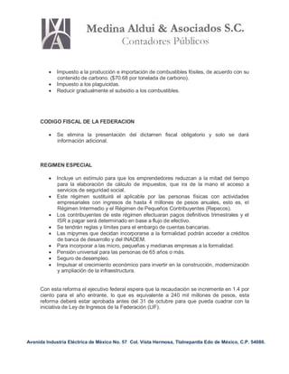 Avenida Industria Eléctrica de México No. 57 Col. Vista Hermosa, Tlalnepantla Edo de México, C.P. 54080.
 Impuesto a la producción e importación de combustibles fósiles, de acuerdo con su
contenido de carbono. ($70.68 por tonelada de carbono).
 Impuesto a los plaguicidas.
 Reducir gradualmente el subsidio a los combustibles.
CODIGO FISCAL DE LA FEDERACION
 Se elimina la presentación del dictamen fiscal obligatorio y solo se dará
información adicional.
REGIMEN ESPECIAL
 Incluye un estímulo para que los emprendedores reduzcan a la mitad del tiempo
para la elaboración de cálculo de impuestos, que ira de la mano el acceso a
servicios de seguridad social.
 Este régimen sustituirá el aplicable por las personas físicas con actividades
empresariales con ingresos de hasta 4 millones de pesos anuales, esto es, el
Régimen Intermedio y el Régimen de Pequeños Contribuyentes (Repecos).
 Los contribuyentes de este régimen efectuaran pagos definitivos trimestrales y el
ISR a pagar será determinado en base a flujo de efectivo.
 Se tendrán reglas y límites para el embargo de cuentas bancarias.
 Las mipymes que decidan incorporarse a la formalidad podrán acceder a créditos
de banca de desarrollo y del INADEM.
 Para incorporar a las micro, pequeñas y medianas empresas a la formalidad.
 Pensión universal para las personas de 65 años o más.
 Seguro de desempleo.
 Impulsar el crecimiento económico para invertir en la construcción, modernización
y ampliación de la infraestructura.
Con esta reforma el ejecutivo federal espera que la recaudación se incremente en 1.4 por
ciento para el año entrante, lo que es equivalente a 240 mil millones de pesos, esta
reforma deberá estar aprobada antes del 31 de octubre para que pueda cuadrar con la
iniciativa de Ley de Ingresos de la Federación (LIF).
 