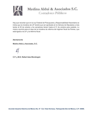 Avenida Industria Eléctrica de México No. 57 Col. Vista Hermosa, Tlalnepantla Edo de México, C.P. 54080.
Hay que recordar que en la Ley Federal de Presupuesto y Responsabilidad Hacendaria se
indica que la iniciativa de LIF tendrá que ser aprobada en la Cámara de Diputados a más
tardar el 20 de octubre y los senadores tienen hasta el 31 de octubre para avalarla. Lo
mismo ocurrirá para el caso de la iniciativa de reforma del régimen fiscal de Pemex, que
está ligada a la LIF y la reforma fiscal.
Atentamente
Medina Aldui y Asociados, S.C.
C.P. y M.D. Rafael Islas Mondragón
 