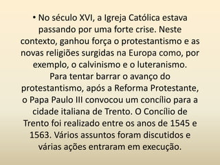 • No século XVI, a Igreja Católica estava
passando por uma forte crise. Neste
contexto, ganhou força o protestantismo e as
novas religiões surgidas na Europa como, por
exemplo, o calvinismo e o luteranismo.
Para tentar barrar o avanço do
protestantismo, após a Reforma Protestante,
o Papa Paulo III convocou um concílio para a
cidade italiana de Trento. O Concílio de
Trento foi realizado entre os anos de 1545 e
1563. Vários assuntos foram discutidos e
várias ações entraram em execução.
 