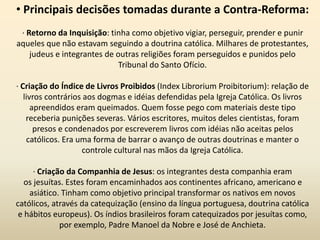 • Principais decisões tomadas durante a Contra-Reforma:
· Retorno da Inquisição: tinha como objetivo vigiar, perseguir, prender e punir
aqueles que não estavam seguindo a doutrina católica. Milhares de protestantes,
judeus e integrantes de outras religiões foram perseguidos e punidos pelo
Tribunal do Santo Ofício.
· Criação do Índice de Livros Proibidos (Index Librorium Proibitorium): relação de
livros contrários aos dogmas e idéias defendidas pela Igreja Católica. Os livros
apreendidos eram queimados. Quem fosse pego com materiais deste tipo
receberia punições severas. Vários escritores, muitos deles cientistas, foram
presos e condenados por escreverem livros com idéias não aceitas pelos
católicos. Era uma forma de barrar o avanço de outras doutrinas e manter o
controle cultural nas mãos da Igreja Católica.
· Criação da Companhia de Jesus: os integrantes desta companhia eram
os jesuítas. Estes foram encaminhados aos continentes africano, americano e
asiático. Tinham como objetivo principal transformar os nativos em novos
católicos, através da catequização (ensino da língua portuguesa, doutrina católica
e hábitos europeus). Os índios brasileiros foram catequizados por jesuítas como,
por exemplo, Padre Manoel da Nobre e José de Anchieta.
 