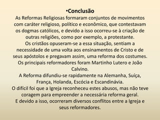 •Conclusão
As Reformas Religiosas formaram conjuntos de movimentos
com caráter religioso, político e econômico, que contestavam
os dogmas católicos, e devido a isso ocorreu-se à criação de
outras religiões, como por exemplo, a protestante.
Os cristãos opuseram-se a essa situação, sentiam a
necessidade de uma volta aos ensinamentos de Cristo e de
seus apóstolos e pregavam assim, uma reforma dos costumes.
Os principais reformadores foram Martinho Lutero e João
Calvino.
A Reforma difundiu-se rapidamente na Alemanha, Suíça,
França, Holanda, Escócia e Escandinávia.
O difícil foi que a Igreja reconheceu estes abusos, mas não teve
coragem para empreender a necessária reforma geral.
E devido a isso, ocorreram diversos conflitos entre a Igreja e
seus reformadores.
 