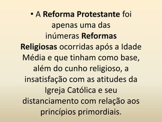 • A Reforma Protestante foi
apenas uma das
inúmeras Reformas
Religiosas ocorridas após a Idade
Média e que tinham como base,
além do cunho religioso, a
insatisfação com as atitudes da
Igreja Católica e seu
distanciamento com relação aos
princípios primordiais.
 