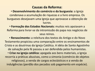 Causas da Reforma:
• Desenvolvimento do comércio e da burguesia: a Igreja
condenava a acumulação de riquezas e a livre empresa. Os
burgueses desejavam uma Igreja que aprovasse a obtenção de
lucros.
• Formação dos Estados Nacionais: muitos reis apoiavam a
Reforma para livrar-se da intromissão do papa nos negócios de
seus reinos.
• Renascimento: a releitura dos textos do Antigo e do Novo
Testamento propiciou uma comparação entre os ensinamentos de
Cristo e as doutrinas da Igreja Católica. A idéia de Santo Agostinho
de salvação pela fé passou a ser defendida pelos humanistas.
• Crise na igreja católica: apegada aos bens materiais, a Igreja
recorria a práticas abusivas, como a simonia (comércio de objetos
religiosos), a venda de cargos eclesiásticos e a venda de
indulgências (perdão dos pecados sob pagamento em espécie).
 