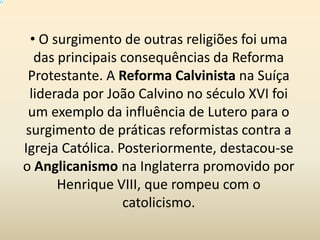 O
• O surgimento de outras religiões foi uma
das principais consequências da Reforma
Protestante. A Reforma Calvinista na Suíça
liderada por João Calvino no século XVI foi
um exemplo da influência de Lutero para o
surgimento de práticas reformistas contra a
Igreja Católica. Posteriormente, destacou-se
o Anglicanismo na Inglaterra promovido por
Henrique VIII, que rompeu com o
catolicismo.
 