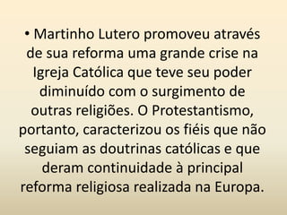 • Martinho Lutero promoveu através
de sua reforma uma grande crise na
Igreja Católica que teve seu poder
diminuído com o surgimento de
outras religiões. O Protestantismo,
portanto, caracterizou os fiéis que não
seguiam as doutrinas católicas e que
deram continuidade à principal
reforma religiosa realizada na Europa.
 