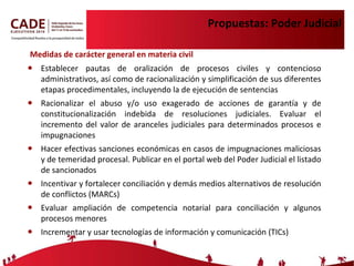 Propuestas: Poder Judicial Medidas de carácter general en materia civil Establecer pautas de oralización de procesos civiles y contencioso administrativos, así como de racionalización y simplificación de sus diferentes etapas procedimentales, incluyendo la de ejecución de sentencias Racionalizar el abuso y/o uso exagerado de acciones de garantía y de constitucionalización indebida de resoluciones judiciales. Evaluar el  incremento del valor de aranceles judiciales para determinados procesos e impugnaciones Hacer efectivas sanciones económicas en casos de impugnaciones maliciosas y de temeridad procesal. Publicar en el portal web del Poder Judicial el listado de sancionados Incentivar y fortalecer conciliación y demás medios alternativos de resolución de conflictos (MARCs) Evaluar ampliación de competencia notarial para conciliación y algunos procesos menores Incrementar y usar tecnologías de información y comunicación (TICs) 