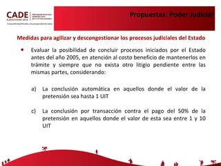 Propuestas: Poder Judicial Medidas para agilizar y descongestionar los procesos judiciales del Estado  Evaluar la posibilidad de concluir procesos iniciados por el Estado antes del año 2005, en atención al costo beneficio de mantenerlos en trámite y siempre que no exista otro litigio pendiente entre las mismas partes, considerando: La conclusión automática en aquellos donde el valor de la pretensión sea hasta 1 UIT La conclusión por transacción contra el pago del 50% de la pretensión en aquellos donde el valor de esta sea entre 1 y 10 UIT 