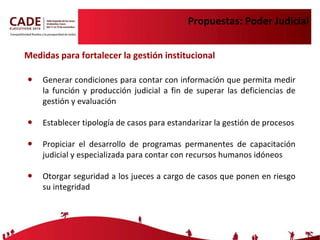 Propuestas: Poder Judicial Generar condiciones para contar con información que permita medir la función y producción judicial a fin de superar las deficiencias de gestión y evaluación Establecer tipología de casos para estandarizar la gestión de procesos Propiciar el desarrollo de programas permanentes de capacitación judicial y especializada para contar con recursos humanos idóneos Otorgar seguridad a los jueces a cargo de casos que ponen en riesgo su integridad Medidas para fortalecer la gestión institucional 