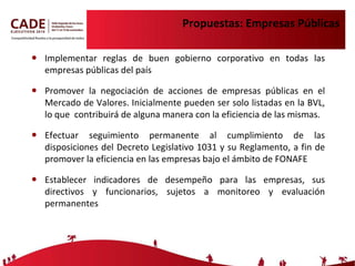 Propuestas: Empresas Públicas Implementar reglas de buen gobierno corporativo en todas las empresas públicas del país Promover la negociación de acciones de empresas públicas en el Mercado de Valores. Inicialmente pueden ser solo listadas en la BVL, lo que  contribuirá de alguna manera con la eficiencia de las mismas. Efectuar seguimiento permanente al cumplimiento de las disposiciones del Decreto Legislativo 1031 y su Reglamento, a fin de promover la eficiencia en las empresas bajo el ámbito de FONAFE  Establecer indicadores de desempeño para las empresas, sus directivos y funcionarios, sujetos a monitoreo y evaluación permanentes 