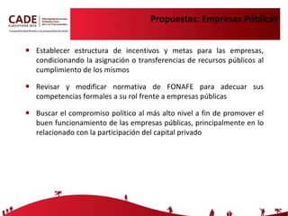 Propuestas: Empresas Públicas Establecer estructura de incentivos y metas para las empresas, condicionando la asignación o transferencias de recursos públicos al cumplimiento de los mismos Revisar y modificar normativa de FONAFE para adecuar sus competencias formales a su rol frente a empresas públicas Buscar el  compromiso político al más alto nivel a fin de promover el buen funcionamiento de las empresas públicas, principalmente en lo relacionado con la participación del capital privado 