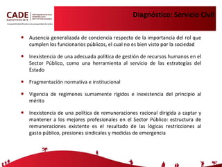 Diagnóstico: Servicio Civil Ausencia generalizada de conciencia respecto de la importancia del rol que cumplen los funcionarios públicos, el cual no es bien visto por la sociedad  Inexistencia de una adecuada política de gestión de recursos humanos en el Sector Público, como una herramienta al servicio de las estrategias del Estado Fragmentación normativa e institucional Vigencia de regímenes sumamente rígidos e inexistencia del principio al mérito Inexistencia de una política de remuneraciones racional dirigida a captar y mantener a los mejores profesionales en el Sector Público: estructura de remuneraciones existente es el resultado de las lógicas restricciones al gasto público, presiones sindicales y medidas de emergenci a 