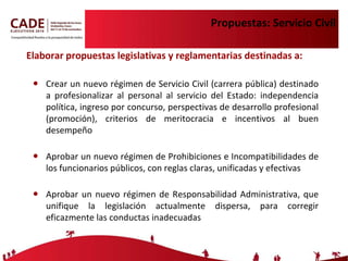 Propuestas: Servicio Civil Crear un nuevo régimen de Servicio Civil ( carrera pública) destinado a profesionalizar al personal al servicio del Estado: independencia política, ingreso por concurso, perspectivas de desarrollo profesional (promoción), criterios de meritocracia e incentivos al buen desempeño  Aprobar un nuevo régimen de Prohibiciones e Incompatibilidades de los funcionarios públicos, con reglas claras, unificadas y efectivas Aprobar un nuevo régimen de Responsabilidad Administrativa, que unifique la legislación actualmente dispersa, para corregir eficazmente las conductas inadecuadas Elaborar propuestas legislativas y reglamentarias destinadas a: 