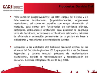Propuestas: Servicio Civil Profesionalizar  progresivamente   los altos cargos del Estado y en determinadas instituciones (superintendencias, organismos reguladores), así como en aquellas con mayor vinculación al mercado, para contar con funcionarios de confianza idóneos, calificados, debidamente protegidos para propiciar la oportuna toma de decisiones, incentivos y retribuciones adecuadas, criterios de eficiencia y evaluación permanente de la gestión en base a indicadores y mecanismos de rendición de cuentas Incorporar a las entidades del Gobierno Nacional dentro de los alcances del Decreto Legislativo 1026, que permite a los Gobiernos Regionales y Locales ejecutar procesos de modernización institucional, incluida la reestructuración y racionalización de personal.  Aprobar el Reglamento del D. Leg. 1026  