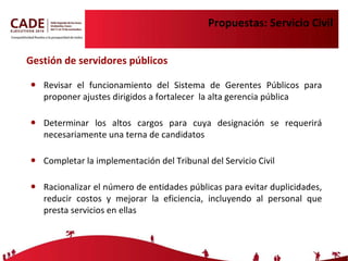 Propuestas: Servicio Civil Revisar el funcionamiento del Sistema de Gerentes Públicos para proponer ajustes dirigidos a fortalecer  la alta gerencia pública Determinar los altos cargos para cuya designación se requerirá necesariamente una terna de candidatos Completar la implementación del Tribunal del Servicio Civil Racionalizar el número de entidades públicas para evitar duplicidades, reducir costos y mejorar la eficiencia, incluyendo al personal que presta servicios en ellas Gestión de servidores públicos 