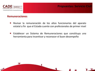 Propuestas: Servicio Civil Revisar la remuneración de los altos funcionarios del aparato estatal a fin  que el Estado cuente con profesionales de primer nivel Establecer un Sistema de Remuneraciones que constituya una herramienta para incentivar y reconocer el buen desempeño Remuneraciones 