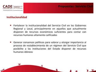 Propuestas: Servicio Civil Fortalecer la institucionalidad del Servicio Civil en los Gobiernos Regional y Local, principalmente en aquellos que actualmente disponen de recursos económicos suficientes para contar con recursos humanos altamente calificados Generar consensos políticos para valorar y otorgar importancia al proceso de restablecimiento de un régimen del Servicio Civil que posibilite a las instituciones del Estado disponer de recursos humanos idóneos Institucionalidad 