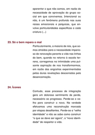 aparentar o que não somos, em razão da
                  necessidade de aprovação do grupo so-
                  cial em que convivemos. Intencional ou
                  não, é um fenômeno profundo nas suas
                  raizes emocionais e psíquicas, que en-
                  volve particularidades específicas a cada
                  criatura (...)



23. Só o bem repara o mal
                  Particularmente, a maioria de nós, que so-
                  mos atraídos para a necessidade imperio-
                  sa de renovação perante a vida nas linhas
                  do bem, quando no retorno à escola ter-
                  rena, carregamos na intimidade uma pul-
                  sante aspiração de nos transformarmos,
                  em razão das angústias experimentadas
                  pelas duras revelações descerradas pela
                  desencarnação.



24. Ícones
                  Contudo, esse processo de integração
                  gera um doloroso sentimento de perda,
                  necessário ao progresso. Perde-se o ve-
                  lho para construir o novo. Na verdade
                  efetuamos uma reconstrução marcada
                  por etapas desafiantes. Perde-se a “velha
                  identidade” e não se sabe como construir
                  “o que se deve ser agora”, a “nova identi-
                  dade” de respeitar a vida.
 