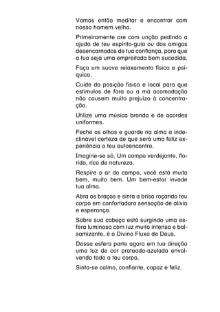 Vamos então meditar e encontrar com
nosso homem velho.
Primeiramente ore com unção pedindo a
ajuda de teu espírito-guia ou dos amigos
desencarnados de tua confiança, para que
a tua seja uma empreitada bem sucedida.
Faça um suave relaxamento físico e psí-
quico.
Cuide da posição física e local para que
estímulos de fora ou a má acomodação
não causem muito prejuízo à concentra-
ção.
Utilize uma música branda e de acordes
uniformes.
Feche os olhos e guarde na alma a inde-
clinável certeza de que será uma feliz ex-
periência o teu autoencontro.
Imagine-se só. Um campo verdejante, flo-
rido, rico de natureza.
Respire o ar do campo, você está muito
bem, muito bem. Um bem-estar invade
tua alma.
Abra os braços e sinta a brisa roçando teu
corpo em confortadora sensação de alívio
e esperança.
Sobre sua cabeça está surgindo uma es-
fera luminosa com luz muito intensa e bal-
samizante, é o Divino Fluxo de Deus.
Dessa esfera parte agora em tua direção
uma luz de cor prateada-azulada envol-
vendo todo o teu corpo.
Sinta-se calmo, confiante, capaz e feliz.
 