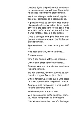 Observe agora a alguns metros à sua fren-
te, nesse campo maravilhoso: Outra esfe-
ra idêntica faz o mesmo procedimento.
Você percebe que lá dentro há alguém a
agitar-se, contorcer-se e esbravejar-se.
A princípio você se assusta; Mas mante-
nha seu vínculo com a esfera de luz que te
envolve e ore pelo ser do outro cone. Não
se sabe a razão de sua dor, ele sofre, isso
é uma verdade, esse é o seu estado.
Deus o abençoe com paz. Mas não che-
gue perto da outra esfera, mantenha sua
distância inicial.
Agora observe com mais amor quem está
lá.
Não pode ser! Sim, mas é verdade...
É você mesmo...
Sim, é seu homem velho, sua criação...
Olha-o com amor sem se aproximar...
Procure externar os melhores sentimen-
tos para com ele.
Ele não diz nada, todavia, ouve-te os sen-
timentos e agora fixa os teus olhos.
Olha-o também, perceba que é uma cópia
de você, apenas mais desgastado e triste.
Agora ele está mais calmo e você poderá
ter uma conversa com ele.
Vamos nos preparar para isso.
Veja que os cones estão sumindo, contu-
do, vocês não podem se tocar agora.
Não receie o encontro, mas não lhe toque
 