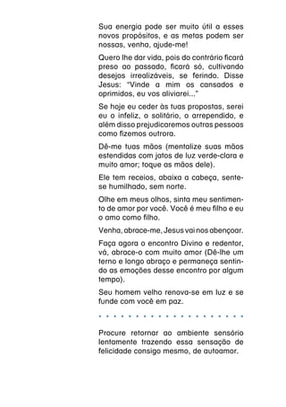 Sua energia pode ser muito útil a esses
novos propósitos, e as metas podem ser
nossas, venha, ajude-me!
Quero lhe dar vida, pois do contrário ficará
preso ao passado, ficará só, cultivando
desejos irrealizáveis, se ferindo. Disse
Jesus: “Vinde a mim os cansados e
oprimidos, eu vos aliviarei...”
Se hoje eu ceder às tuas propostas, serei
eu o infeliz, o solitário, o arrependido, e
além disso prejudicaremos outras pessoas
como fizemos outrora.
Dê-me tuas mãos (mentalize suas mãos
estendidas com jatos de luz verde-clara e
muito amor; toque as mãos dele).
Ele tem receios, abaixa a cabeça, sente-
se humilhado, sem norte.
Olhe em meus olhos, sinta meu sentimen-
to de amor por você. Você é meu filho e eu
o amo como filho.
Venha, abrace-me, Jesus vai nos abençoar.
Faça agora o encontro Divino e redentor,
vá, abrace-o com muito amor (Dê-lhe um
terno e longo abraço e permaneça sentin-
do as emoções desse encontro por algum
tempo).
Seu homem velho renova-se em luz e se
funde com você em paz.

* * * * * * * * * * * * * * * * * * * *
Procure retornar ao ambiente sensório
lentamente trazendo essa sensação de
felicidade consigo mesmo, de autoamor.
 