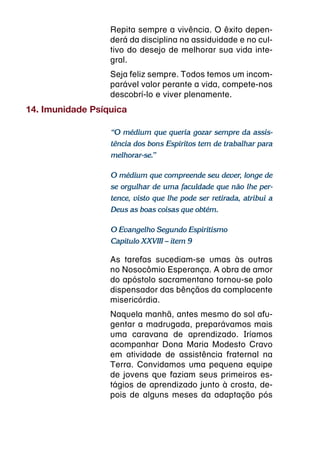 Repita sempre a vivência. O êxito depen-
                  derá da disciplina na assiduidade e no cul-
                  tivo do desejo de melhorar sua vida inte-
                  gral.
                  Seja feliz sempre. Todos temos um incom-
                  parável valor perante a vida, compete-nos
                  descobrí-lo e viver plenamente.
14. Imunidade Psíquica

                  “O médium que queria gozar sempre da assis-
                  tência dos bons Espíritos tem de trabalhar para
                  melhorar-se.”

                  O médium que compreende seu dever, longe de
                  se orgulhar de uma faculdade que não lhe per-
                  tence, visto que lhe pode ser retirada, atribui a
                  Deus as boas coisas que obtém.

                  O Evangelho Segundo Espiritismo
                  Capítulo XXVIII – item 9

                  As tarefas sucediam-se umas às outras
                  no Nosocômio Esperança. A obra de amor
                  do apóstolo sacramentano tornou-se polo
                  dispensador das bênçãos da complacente
                  misericórdia.
                  Naquela manhã, antes mesmo do sol afu-
                  gentar a madrugada, preparávamos mais
                  uma caravana de aprendizado. Iríamos
                  acompanhar Dona Maria Modesto Cravo
                  em atividade de assistência fraternal na
                  Terra. Convidamos uma pequena equipe
                  de jovens que faziam seus primeiros es-
                  tágios de aprendizado junto à crosta, de-
                  pois de alguns meses da adaptação pós
 