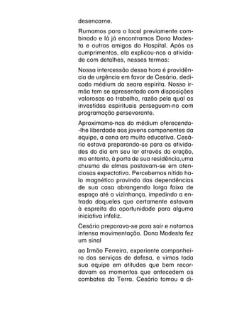 desencarne.
Rumamos para o local previamente com-
binado e lá já encontramos Dona Modes-
ta e outros amigos do Hospital. Após os
cumprimentos, ela explicou-nos a ativida-
de com detalhes, nesses termos:
Nossa intercessão dessa hora é providên-
cia de urgência em favor de Cesário, dedi-
cado médium da seara espírita. Nosso ir-
mão tem se apresentado com disposições
valorosas ao trabalho, razão pela qual as
investidas espirituais perseguem-no com
programação perseverante.
Aproximamo-nos do médium oferecendo-
-lhe liberdade aos jovens componentes da
equipe, a cena era muito educativa. Cesá-
rio estava preparando-se para as ativida-
des do dia em seu lar através da oração,
mo entanto, à porta de sua residência,uma
chusma de almas postavam-se em aten-
ciosas expectativa. Percebemos nítido ha-
lo magnético provindo das dependências
de sua casa abrangendo larga faixa de
espaço até a vizinhança, impedindo a en-
trada daqueles que certamente estavam
à espreita da oportunidade para alguma
iniciativa infeliz.
Cesário preparava-se para sair e notamos
intensa movimentação. Dona Modesta fez
um sinal
ao Irmão Ferreira, experiente companhei-
ro dos serviços de defesa, e vimos toda
sua equipe em atitudes que bem recor-
davam os momentos que antecedem os
combates da Terra. Cesário tomou a di-
 