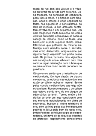 reção da rua com seu veículo e o voze-
rio da turma foi ouvido com estrondo. Do-
na Modesta, na condução de condutora,
pediu-nos a prece, e o fizemos com emo-
ção. Após a oração a visão espiritual de
todos nós aguçou-se e constatamos, ao
lado do médium, a sua amorosa benfei-
tora envolvendo-o em dulçorosa paz. Um
anel magnético muito luminoso em cores
violetas prateadas acomodava-se sobre a
cabeça de Cesário, como se fosse uma
boina com a parte superior aberta. Cons-
tatávamos que petardos de matéria en-
fermiça eram atirados sobre o servidor,
mas eram dissolvidos integralmente por
alguma “força especial” que partia desse
anel. Os jovens, curiosos mas vigilantes
nos serviços de apoio, olhavam para mim
como a rogar orientação para a hora que
se prenunciava como sendo portadora de
gravidade.
Observamos então que o trabalhador da
mediunidade, tão logo dispôs de alguns
momentos, estacionou seu automóvel em
razão de súbito mal-estar mental. Sentia
pelos canais medianímicos que algo não
estava bem. Recorreu à prece e percebeu
que estava sendo alvo de um ataque de
adversários do amor. Tomou então a ini-
ciativa de criar um laço consistente com
sua mentora, estabelecendo um clima de
segurança, buscou a leitura refazente e
orou com carinho pelos que lhe atacavam
pedindo a Jesus pelo bem de todos eles.
Irmão Ferreira, com sua equipe de colabo-
radores, utilizava-se de recursos eficazes
de proteção. Rapidamente constatamos
 