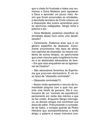 que a cilada foi frustrada e todos nos reu-
níamos a Dona Modesta para agradecer
a Deus e aprender um pouco mais. As-
sim que foram encerradas as atividades,
a devotada servidora do Cristo colocou-se
à disposição dos jovens aprendizes para
as oportunas indagações. Sérgio toma a
palavra e diz:
– Dona Modesta, podemos classificar as
atividades dessa hora como uma desob-
sessão?
– Certamente. Podemos dizer que é um
gênero específico de obsessão. Comu-
mente encontramos três tipos de almas
nos capítulos da obsessão: os nossos cre-
dores de outros tempos, os oportunistas
que criam vínculos pela invigilância huma-
na e os declarados adversários do bem.
– Em que caso enquadram-se os agresso-
res de Cesário?
– São adversários ferrenhos do Espiritis-
mo que procuram atormentá-lo. É um ca-
so típico de “obsessão controlada”.
– Obsessão controlada?!!!
– Nosso irmão apresenta o recurso da hu-
manidade psíquica com a qual nos per-
mite uma tarefa de parceria. Ele é usu-
frutuário de um “contrato de assistência”
permanente em razão dos méritos a que
se faz credor. Enquanto Sérgio interroga-
va, os demais amigos mal continham sua
ânsia de saber. Prenunciando a curiosida-
de de todos, o coração querido de Pedro
Helvécio que acompanhávamos a tarefa
dirigiu a palavra à nossa instrutora bus-
 