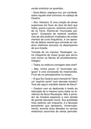 cando sintetizar as questões.
– Dona Maria, explique-nos, por caridade,
sobre aquele anel luminoso na cabeça de
Cesário.
– Sim, Helvécio. É uma criação de almas
superiores em favor da obra do bem que
todos, pouco a pouco, estamos construin-
do na Terra. Chama-se “imunizador psí-
quico”. Composto de material rarefeito,
mas de alta potência irradiadora de ondas
mentais de curta frequência, é um apare-
lho de defesa mental que concede ao mé-
dium melhores recursos no desempenho
de sua missão.
Tomada de um impulso, Rosângela, ou-
tra integrante de nosso grupo que serviu
com louvor as fileiras do protestantismo,
indagou:
– Todos os médiuns carregam este anel?
– Não, minha jovem. O “iluminador psí-
quico” é uma concessão da misericórdia.
Fruto de um planejamento no tempo...
– O que fez Cesário para merecê-lo? Será
um “espírito santo” com elevada missão?
Terá ele algum mandato diante de Deus?
– Cesário vem se dedicando à tarefa da
educação de si mesmo como todos os ta-
refeiros da Nova Revelação. Não é porta-
dor de missões especiais e nem dotado
de grande elevação moral. Sua qualidade
mais saliente, por enquanto, é a devoção
persistente que apresenta, ininterrupta-
mente, durante duas décadas no serviço
mediúnico socorrista de almas perturba-
 