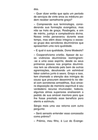 das.
– Quer dizer então que após um período
de serviços de vinte anos os médiuns po-
dem receber semelhante graça? 
– Compreendo sua terminologia, consi-
derando sua formação evangélica, mas
não se trata de graça, Rosângela, e sim
de mérito, justiça e complacência divina.
Nosso irmão perseverou durante esse
tempo, mas além disso integrou o escas-
so grupo dos servidores doutrinários que
apresentam uma rara qualidade.
– E qual é sua qualidade, Dona Modesta?
– Cooperativismo cristão. Apesar de su-
as vivências doutrinárias restringirem-
-se a uma casa espírita, desde os seus
primeiros passos nos projetos doutriná-
rios tem se oferecido pelo bem de outras
agremiações, devolvendo um estimável
labor coletivo junto à seara. Graça a isso,
tem chamado a atenção dos inimigos da
causa que procuram desanimá-lo no ide-
al com sorrateiras armadilhas. Sua since-
ra disposição de memória espiritual é seu
verdadeiro recurso imunizador, todavia,
algumas almas superiores analisaram o
pedido de sua amável mentora para que
lhe fosse prestado esse benefício para
alento e estímulo.
Sérgio mais uma vez retorna com outra
pergunta:
– Será sensato entender essa concessão
como prêmio?
– Prêmio, meu filho, à Luz do Evange-
 