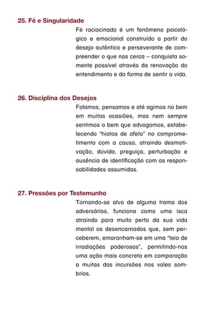 25. Fé e Singularidade
                   Fé raciocinada é um fenômeno psicoló-
                   gico e emocional construído a partir do
                   desejo autêntico e perseverante de com-
                   preender o que nos cerca – conquista so-
                   mente possível através da renovação do
                   entendimento e da forma de sentir a vida.



26. Disciplina dos Desejos
                   Falamos, pensamos e até agimos no bem
                   em muitas ocasiões, mas nem sempre
                   sentimos o bem que advogamos, estabe-
                   lecendo “hiatos de afeto” no comprome-
                   timento com a causa, atraindo desmoti-
                   vação, dúvida, preguiça, perturbação e
                   ausência de identificação com as respon-
                   sabilidades assumidas.



27. Pressões por Testemunho
                   Tornando-se alvo de alguma trama dos
                   adversários, funciona como uma isca
                   atraindo para muito perto da sua vida
                   mental os desencarnados que, sem per-
                   ceberem, emaranham-se em uma “teia de
                   irradiações poderosas”, permitindo-nos
                   uma ação mais concreta em comparação
                   a muitas das incursões nos vales som-
                   brios.
 