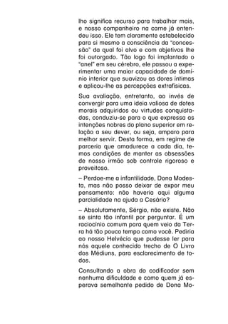 lho significa recurso para trabalhar mais,
e nosso companheiro na carne já enten-
deu isso. Ele tem claramente estabelecido
para si mesmo a consciência da “conces-
são” da qual foi alvo e com objetivos lhe
foi outorgado. Tão logo foi implantado o
“anel” em seu cérebro, ele passou a expe-
rimentar uma maior capacidade de domí-
nio interior que suavizou as dores íntimas
e aplicou-lhe as percepções extrafísicas.
Sua avaliação, entretanto, ao invés de
convergir para uma ideia valiosa de dotes
morais adquiridos ou virtudes conquista-
das, conduziu-se para o que expressa as
intenções nobres do plano superior em re-
lação a seu dever, ou seja, amparo para
melhor servir. Desta forma, em regime de
parceria que amadurece a cada dia, te-
mos condições de manter as obsessões
de nosso irmão sob controle rigoroso e
proveitoso.
– Perdoe-me a infantilidade, Dona Modes-
ta, mas não posso deixar de expor meu
pensamento: não haveria aqui alguma
parcialidade na ajuda a Cesário?
– Absolutamente, Sérgio, não existe. Não
se sinta tão infantil por perguntar. É um
raciocínio comum para quem veio da Ter-
ra há tão pouco tempo como você. Pediria
ao nosso Helvécio que pudesse ler para
nós aquele conhecido trecho de O Livro
dos Médiuns, para esclarecimento de to-
dos.
Consultando a obra do codificador sem
nenhuma dificuldade e como quem já es-
perava semelhante pedido de Dona Mo-
 