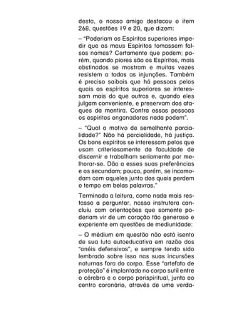 desta, o nosso amigo destacou o item
268, questões 19 e 20, que dizem:
– “Poderiam os Espíritos superiores impe-
dir que os maus Espíritos tomassem fal-
sos nomes? Certamente que podem; po-
rém, quando piores são os Espíritos, mais
obstinados se mostram e muitas vezes
resistem a todas as injunções. Também
é preciso saibais que há pessoas pelos
quais os espíritos superiores se interes-
sam mais do que outros e, quando eles
julgam conveniente, e preservam dos ata-
ques da mentira. Contra essas pessoas
os espíritos enganadores nada podem”.
– “Qual o motivo de semelhante parcia-
lidade?” Não há parcialidade, há justiça.
Os bons espíritos se interessam pelos que
usam criteriosamente da faculdade de
discernir e trabalham seriamente por me-
lhorar-se. Dão a esses suas preferências
e os secundam; pouco, porém, se incomo-
dam com aqueles junto dos quais perdem
o tempo em belas palavras.”
Terminada a leitura, como nada mais res-
tasse a perguntar, nossa instrutora con-
cluiu com orientações que somente po-
deriam vir de um coração tão generoso e
experiente em questões de mediunidade:
– O médium em questão não está isento
de sua luta autoeducativa em razão dos
“anéis defensivos”, e sempre tendo sido
lembrado sobre isso nas suas incursões
noturnas fora do corpo. Esse “artefato de
proteção” é implantado no corpo sutil entre
o cérebro e o corpo perispiritual, junto ao
centro coronário, através de uma verda-
 
