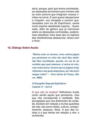 séria, porque, pelo que temos constatado,
                   as obsessões de homem para homem são
                   as mais comuns que imaginam nossos ir-
                   mãos na carne. E sem querer decepcionar
                   a ninguém, sou obrigada a concluir que,
                   clareados com luz do Espiritismo, existe
                   muito espírita obsidiando espírita... Quem
                   sabe, além do gênero que já mencionei
                   sobre as obsessões controladas, podería-
                   mos classificar mais esse tipo no capítulo
                   das interferências obsessivas, talvez com
                   o título.

15. Diálogo Sobre Ilusão

                   “Rainha entre os homens, como rainha julguei
                   que penetrasse no reino dos céus! Que desilu-
                   são! Que humilhação, quando, em vez de ser
                   recebida aqui qual soberana, vi acima de mim,
                   mas muito acima, homens que eu julgava insig-
                   nificantes e aos quais desprezava, por não terem
                   sangue nobre!” – Uma rainha de França. (Ha-
                   vre, 1863)

                   O Evangelho Segundo Espiritismo
                   Capítulo 11 – item 8

                   O que são as ilusões? Definamos ilusão
                   como sendo aquilo que pensamos, mas
                   que não corresponde à realidade. São
                   percepções que nos distanciam da verda-
                   de. Existem em relação a muitas questões
                   da vida, tais como metas, cultura, compor-
                   tamento, pessoas, fatos. A pior das ilu-
                   sões é a que temos em relação a nós: a
                   autoilusão.
 