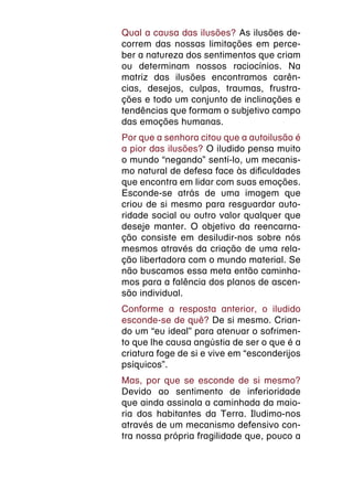 Qual a causa das ilusões? As ilusões de-
correm das nossas limitações em perce-
ber a natureza dos sentimentos que criam
ou determinam nossos raciocínios. Na
matriz das ilusões encontramos carên-
cias, desejos, culpas, traumas, frustra-
ções e todo um conjunto de inclinações e
tendências que formam o subjetivo campo
das emoções humanas.
Por que a senhora citou que a autoilusão é
a pior das ilusões? O iludido pensa muito
o mundo “negando” sentí-lo, um mecanis-
mo natural de defesa face às dificuldades
que encontra em lidar com suas emoções.
Esconde-se atrás de uma imagem que
criou de si mesmo para resguardar auto-
ridade social ou outro valor qualquer que
deseje manter. O objetivo da reencarna-
ção consiste em desiludir-nos sobre nós
mesmos através da criação de uma rela-
ção libertadora com o mundo material. Se
não buscamos essa meta então caminha-
mos para a falência dos planos de ascen-
são individual.
Conforme a resposta anterior, o iludido
esconde-se de quê? De si mesmo. Crian-
do um “eu ideal” para atenuar o sofrimen-
to que lhe causa angústia de ser o que é a
criatura foge de si e vive em “esconderijos
psíquicos”.
Mas, por que se esconde de si mesmo?
Devido ao sentimento de inferioridade
que ainda assinala a caminhada da maio-
ria dos habitantes da Terra. Iludimo-nos
através de um mecanismo defensivo con-
tra nossa própria fragilidade que, pouco a
 