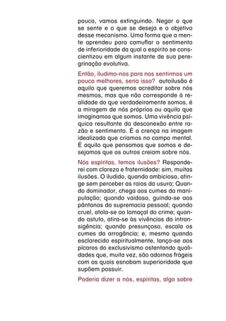 pouco, vamos extinguindo. Negar o que
se sente e o que se deseja e o objetivo
desse mecanismo. Uma forma que a men-
te aprendeu para camuflar o sentimento
de inferioridade da qual o espírito se cons-
cientizou em algum instante de sua pere-
grinação evolutiva.
Então, iludimo-nos para nos sentirmos um
pouco melhores, seria isso? autoilusão é
aquilo que queremos acreditar sobre nós
mesmos, mas que não corresponde à re-
alidade do que verdadeiramente somos, é
a miragem de nós próprios ou aquilo que
imaginamos que somos. Uma vivência psí-
quica resultante da desconexão entre ra-
zão e sentimento. É a crença na imagem
idealizada que criamos no campo mental.
É aquilo que pensamos que somos e de-
sejamos que os outros creiam sobre nós.
Nós espíritas, temos ilusões? Responde-
rei com clareza e fraternidade: sim, muitas
ilusões. O iludido, quando ambicioso, atin-
ge sem perceber as raias da usura; Quan-
do dominador, chega aos cumes da mani-
pulação; quando vaidoso, guinda-se aos
pântanos da supremacia pessoal; quando
cruel, atola-se ao lamaçal do crime; quan-
do astuto, atira-se às vivências da intran-
sigência; quando presunçoso, escala os
cumes da arrogância; e, mesmo quando
esclarecido espiritualmente, lança-se aos
pícaros do exclusivismo ostentando quali-
dades que, muita vez, são adornos frágeis
com os quais esnobam superioridade que
supõem possuir.
Poderia dizer a nós, espíritas, algo sobre
 