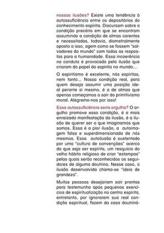 nossas ilusões? Existe uma tendência à
autossuficiência entre os depositários do
conhecimento espírita. Discursam sobre a
condição precária em que se encontram
assumindo a condição de almas carentes
e necessitadas, todavia, diametralmente
oposto a isso, agem como se fossem “sal-
vadores do mundo” com todas as respos-
tas para a humanidade. Essa incoerência
na conduta é provocada pela ilusão que
criaram do papel do espírita no mundo...
O espiritismo é excelente, nós espíritas,
nem tanto... Nossa condição real, para
quem deseja assumir uma posição ide-
al perante si mesmo, é a de almas que
apenas começamos a sair do primitivismo
moral. Alegremo-nos por isso!
Essa autossuficiência seria orgulho? O or-
gulho promove essa condição, é a mais
enraizada manifestação da ilusão, é a ilu-
são de querer ser o que imaginamos que
somos. Essa é a pior ilusão, a autoima-
gem falsa e superdimensionada de nós
mesmos. Essa autoilusão é sustentada
por uma “cultura de convenções” acerca
do que seja ser espírita, um resquício do
velho hábito religioso de criar “estampas”
pelas quais serão reconhecidos os segui-
dores de alguma doutrina. Nesse caso, a
ilusão desenvolvida chama-se “ideia de
grandeza”.
Muitas pessoas desejariam sair prontas
para testemunho após pequenos exercí-
cios de espiritualização no centro espírita,
entretanto, por ignorarem sua real con-
dição espiritual, fazem da casa doutriná-
 