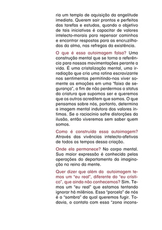 ria um templo de aquisição da angelitude
imediata. Querem sair prontos e perfeitos
das tarefas e estudos, quando o objetivo
de tais iniciativas é capacitar de valores
intelecto-morais para repensar caminhos
e encontrar respostas para as encruzilha-
das da alma, nas refregas da existência.
O que é essa autoimagem falsa? Uma
construção mental que se torna a referên-
cia para nossas movimentações perante a
vida. É uma cristalização mental, uma ir-
radiação que cria uma rotina escravizante
nos sentimentos permitindo-nos viver so-
mente as emoções em uma “faixa de se-
gurança”, a fim de não perdermos o status
da criatura que supomos ser e queremos
que os outros acreditem que somos. O que
pensamos sobre nós, portanto, determina
a imagem mental indutora dos valores ín-
timos. Se o raciocínio sofre distorções da
ilusão, então viveremos sem saber quem
somos.
Como é construída essa autoimagem?
Através das vivências intelecto-afetivas
de todos os tempos dessa criação.
Onde ela permanece? No corpo mental.
Sua maior expressão é conhecida pelas
operações do departamento da imagina-
ção no reino da mente.
Quer dizer que além da autoimagem te-
mos um “eu real”, diferente do “eu crísti-
co”, que ainda não conhecemos? Sim. Te-
mos um “eu real” que estamos tentando
ignorar há milênios. Essa “parcela” de nós
é a “sombra” da qual queremos fugir. To-
davia, o contato com essa “zona incons-
 