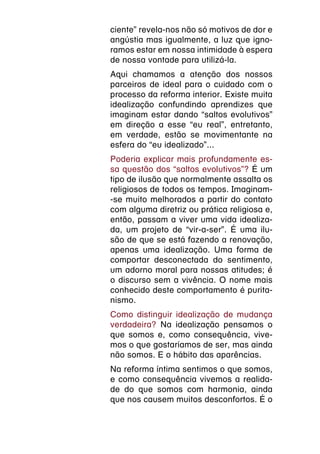 ciente” revela-nos não só motivos de dor e
angústia mas igualmente, a luz que igno-
ramos estar em nossa intimidade à espera
de nossa vontade para utilizá-la.
Aqui chamamos a atenção dos nossos
parceiros de ideal para o cuidado com o
processo da reforma interior. Existe muita
idealização confundindo aprendizes que
imaginam estar dando “saltos evolutivos”
em direção a esse “eu real”, entretanto,
em verdade, estão se movimentante na
esfera do “eu idealizado”...
Poderia explicar mais profundamente es-
sa questão dos “saltos evolutivos”? É um
tipo de ilusão que normalmente assalta os
religiosos de todos os tempos. Imaginam-
-se muito melhorados a partir do contato
com alguma diretriz ou prática religiosa e,
então, passam a viver uma vida idealiza-
da, um projeto de “vir-a-ser”. É uma ilu-
são de que se está fazendo a renovação,
apenas uma idealização. Uma forma de
comportar desconectada do sentimento,
um adorno moral para nossas atitudes; é
o discurso sem a vivência. O nome mais
conhecido deste comportamento é purita-
nismo.
Como distinguir idealização de mudança
verdadeira? Na idealização pensamos o
que somos e, como consequência, vive-
mos o que gostaríamos de ser, mas ainda
não somos. E o hábito das aparências.
Na reforma íntima sentimos o que somos,
e como consequência vivemos a realida-
de do que somos com harmonia, ainda
que nos causem muitos desconfortos. É o
 