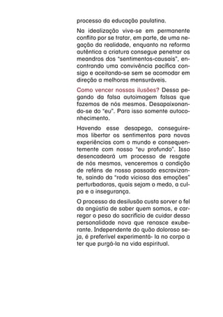 processo da educação paulatina.
Na idealização vive-se em permanente
conflito por se tratar, em parte, de uma ne-
gação da realidade, enquanto na reforma
autêntica a criatura consegue penetrar os
meandros dos “sentimentos-causais”, en-
contrando uma convivência pacífica con-
sigo e aceitando-se sem se acomodar em
direção a melhoras mensuráveis.
Como vencer nossas ilusões? Dessa pe-
gando da falsa autoimagem falsas que
fazemos de nós mesmos. Desapaixonan-
do-se do “eu”. Para isso somente autoco-
nhecimento.
Havendo esse desapego, conseguire-
mos libertar os sentimentos para novas
experiências com o mundo e consequen-
temente com nosso “eu profundo”. Isso
desencadeará um processo de resgate
de nós mesmos, venceremos a condição
de reféns de nosso passado escravizan-
te, saindo da “roda viciosa das emoções”
perturbadoras, quais sejam o medo, a cul-
pa e a insegurança.
O processo da desilusão custa sorver o fel
da angústia de saber quem somos, e car-
regar o peso do sacrifício de cuidar dessa
personalidade nova que renasce exube-
rante. Independente do quão doloroso se-
ja, é preferível experimentá- la no corpo a
ter que purgá-la na vida espiritual.
 