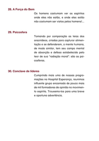 28. A Força do Bem
                   Os homens costumam ver os espíritos
                   onde eles não estão, e onde eles estão
                   não costumam ser vistos pelos homens!...



29. Psicosfera
                   Tomando por comparação as teias dos
                   aracnídeos, criadas para capturar alimen-
                   tação e se defenderem, a mente humana,
                   de modo similar, tem seu campo mental
                   de absorção e defesa estabelecido pelo
                   teor de sua “radiação moral”: são as psi-
                   cosferas.



30. Conclave de líderes
                   Cumprindo mais uma de nossas progra-
                   mações no Hospital Esperança, reunimos
                   influente grupo encarnado de pouco mais
                   de mil formadores de opinião no movimen-
                   to espírita. Trouxemo-los para uma breve
                   e oportuna advertência.
 