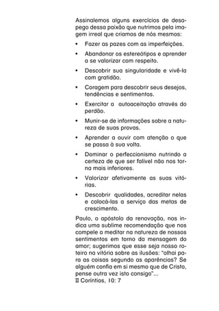 Assinalemos alguns exercícios de desa-
pego dessa paixão que nutrimos pela ima-
gem irreal que criamos de nós mesmos:
•	 Fazer as pazes com as imperfeições.
•	 Abandonar os estereótipos e aprender
   a se valorizar com respeito.
•	 Descobrir sua singularidade e vivê-la
   com gratidão.
•	 Coragem para descobrir seus desejos,
   tendências e sentimentos.
•	 Exercitar a autoaceitação através do
   perdão.
•	 Munir-se de informações sobre a natu-
   reza de suas provas.
•	 Aprender a ouvir com atenção o que
   se passa à sua volta.
•	 Dominar o perfeccionismo nutrindo a
   certeza de que ser falível não nos tor-
   na mais inferiores.
•	 Valorizar afetivamente as suas vitó-
   rias.
•	 Descobrir qualidades, acreditar nelas
   e colocá-las a serviço das metas de
   crescimento.
Paulo, o apóstolo da renovação, nos in-
dica uma sublime recomendação que nos
compele a meditar na natureza de nossos
sentimentos em torno da mensagem do
amor; sugerimos que esse seja nosso ro-
teiro na vitória sobre as ilusões: “olhai pa-
ra as coisas segundo as aparências? Se
alguém confia em si mesmo que de Cristo,
pense outra vez isto consigo”...
II Coríntios, 10: 7
 